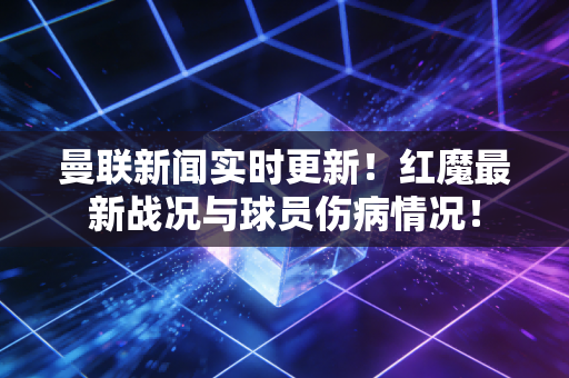 曼联新闻实时更新!红魔最新战况与球员伤病情况! 曼联新闻实时更新!红魔最新战况与球员伤病情况!