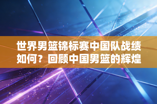 世界男篮锦标赛中国队战绩如何？回顾中国男篮的辉煌时刻