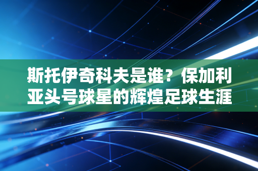 斯托伊奇科夫是谁?保加利亚头号球星的辉煌足球生涯 斯托伊奇科夫是谁?保加利亚头号球星的辉煌足球生涯