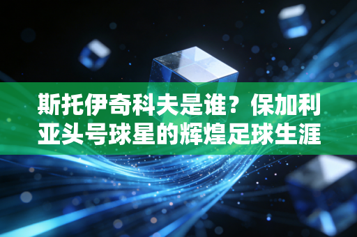 斯托伊奇科夫是谁?保加利亚头号球星的辉煌足球生涯 斯托伊奇科夫是谁?保加利亚头号球星的辉煌足球生涯