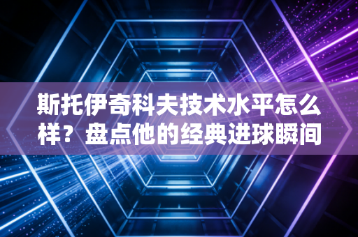 斯托伊奇科夫技术水平怎么样？盘点他的经典进球瞬间！