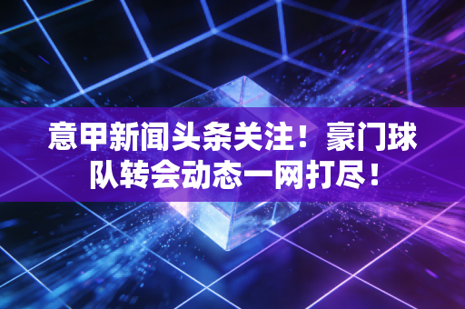 意甲新闻头条关注！豪门球队转会动态一网打尽！