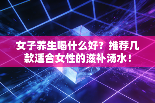 女子养生喝什么好？推荐几款适合女性的滋补汤水！