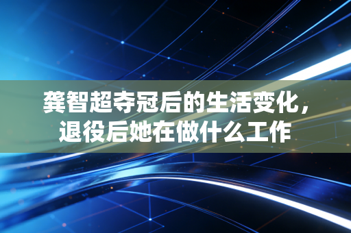 龚智超夺冠后的生活变化，退役后她在做什么工作