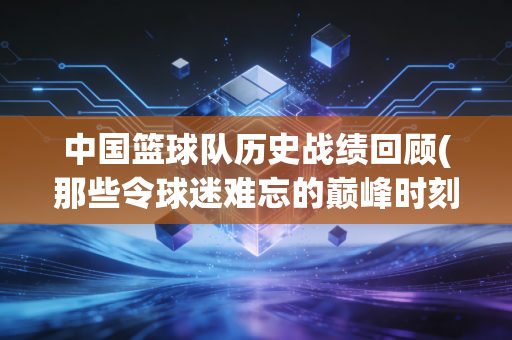 中国篮球队历史战绩回顾(那些令球迷难忘的巅峰时刻) 中国篮球队历史战绩回顾(那些令球迷难忘的巅峰时刻)