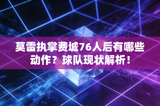 莫雷执掌费城76人后有哪些动作？球队现状解析！