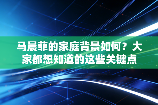 马晨菲的家庭背景如何？大家都想知道的这些关键点
