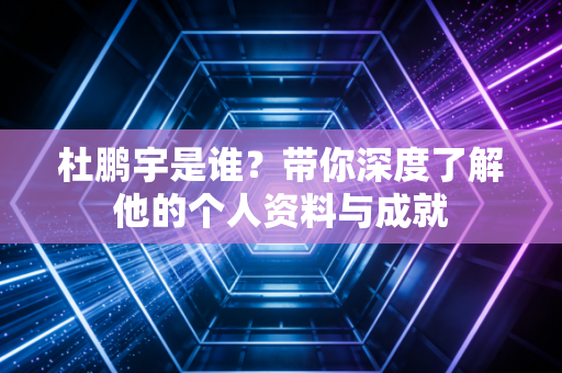杜鹏宇是谁?带你深度了解他的个人资料与成就 杜鹏宇是谁?带你深度了解他的个人资料与成就
