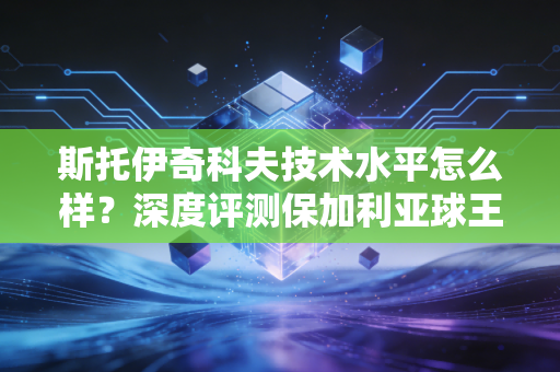 斯托伊奇科夫技术水平怎么样?深度评测保加利亚球王实力 斯托伊奇科夫技术水平怎么样?深度评测保加利亚球王实力