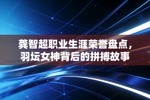 龚智超职业生涯荣誉盘点,羽坛女神背后的拼搏故事 龚智超职业生涯荣誉盘点,羽坛女神背后的拼搏故事