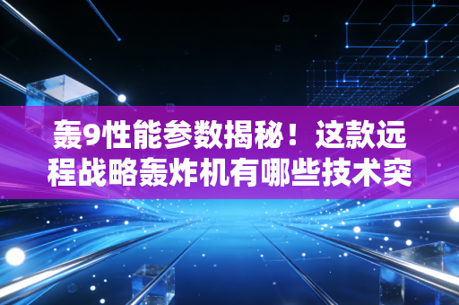 轰9性能参数揭秘!这款远程战略轰炸机有哪些技术突破? 轰9性能参数揭秘!这款远程战略轰炸机有哪些技术突破?