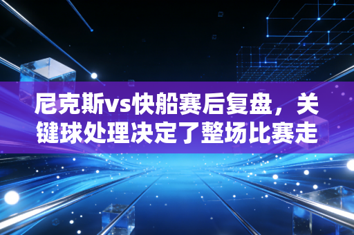 尼克斯vs快船赛后复盘,关键球处理决定了整场比赛走势 尼克斯vs快船赛后复盘,关键球处理决定了整场比赛走势