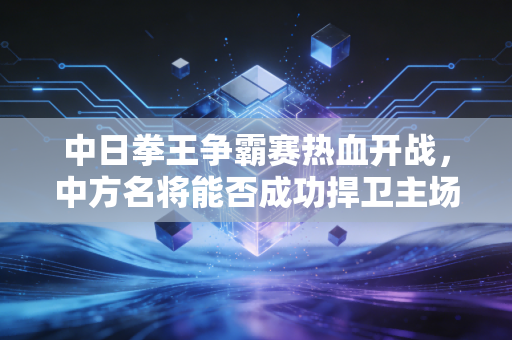 中日拳王争霸赛热血开战,中方名将能否成功捍卫主场? 中日拳王争霸赛热血开战,中方名将能否成功捍卫主场?