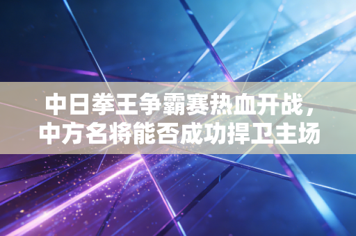 中日拳王争霸赛热血开战，中方名将能否成功捍卫主场？