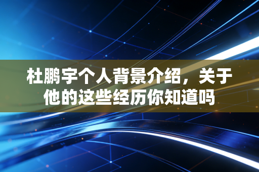 杜鹏宇个人背景介绍，关于他的这些经历你知道吗