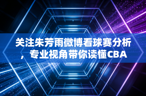 关注朱芳雨微博看球赛分析，专业视角带你读懂CBA