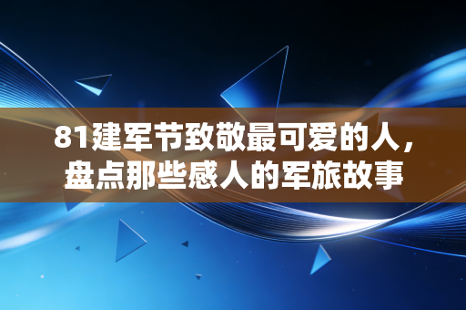 81建军节致敬最可爱的人,盘点那些感人的军旅故事 81建军节致敬最可爱的人,盘点那些感人的军旅故事