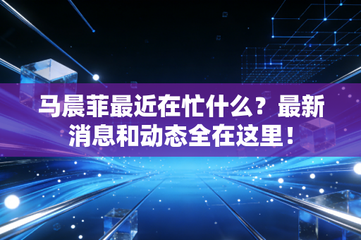 马晨菲最近在忙什么？最新消息和动态全在这里！