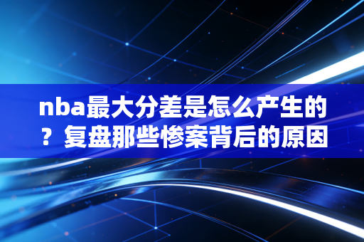 nba最大分差是怎么产生的?复盘那些惨案背后的原因! nba最大分差是怎么产生的?复盘那些惨案背后的原因!