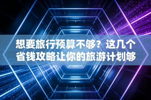 想要旅行预算不够？这几个省钱攻略让你的旅游计划够精彩！