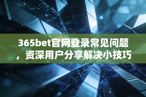 365bet官网登录常见问题，资深用户分享解决小技巧！