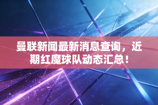 曼联新闻最新消息查询,近期红魔球队动态汇总! 曼联新闻最新消息查询,近期红魔球队动态汇总!
