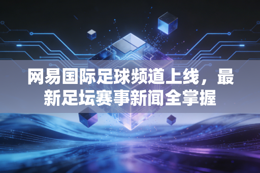 网易国际足球频道上线，最新足坛赛事新闻全掌握