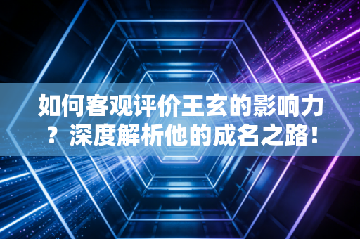 如何客观评价王玄的影响力？深度解析他的成名之路！