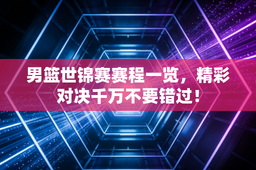 男篮世锦赛赛程一览，精彩对决千万不要错过！