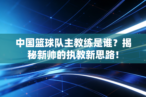 中国篮球队主教练是谁?揭秘新帅的执教新思路! 中国篮球队主教练是谁?揭秘新帅的执教新思路!