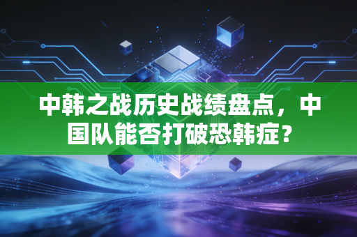 中韩之战历史战绩盘点，中国队能否打破恐韩症？