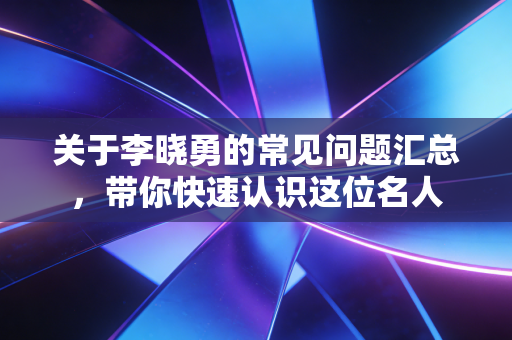 关于李晓勇的常见问题汇总,带你快速认识这位名人 关于李晓勇的常见问题汇总,带你快速认识这位名人