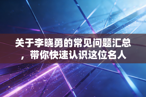 关于李晓勇的常见问题汇总,带你快速认识这位名人 关于李晓勇的常见问题汇总,带你快速认识这位名人
