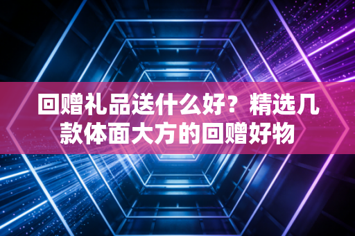 回赠礼品送什么好？精选几款体面大方的回赠好物