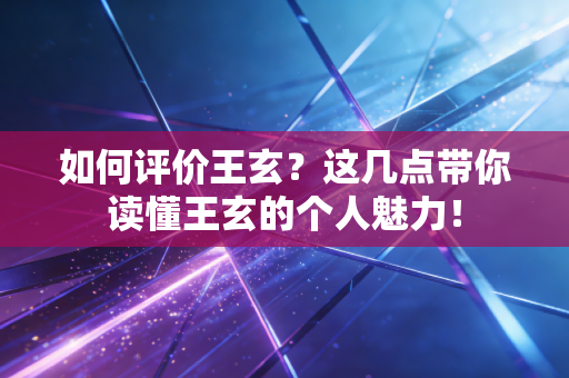 如何评价王玄？这几点带你读懂王玄的个人魅力！