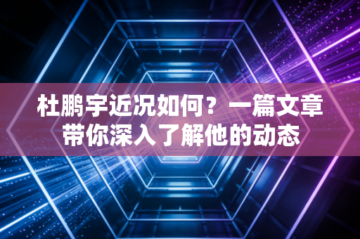 杜鹏宇近况如何？一篇文章带你深入了解他的动态
