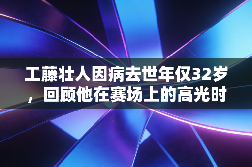 工藤壮人因病去世年仅32岁，回顾他在赛场上的高光时刻