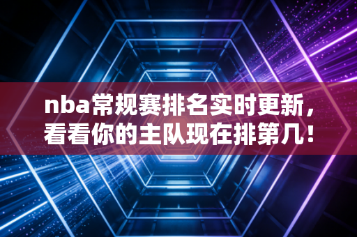 nba常规赛排名实时更新,看看你的主队现在排第几! nba常规赛排名实时更新,看看你的主队现在排第几!