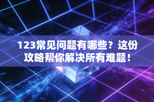 123常见问题有哪些？这份攻略帮你解决所有难题！