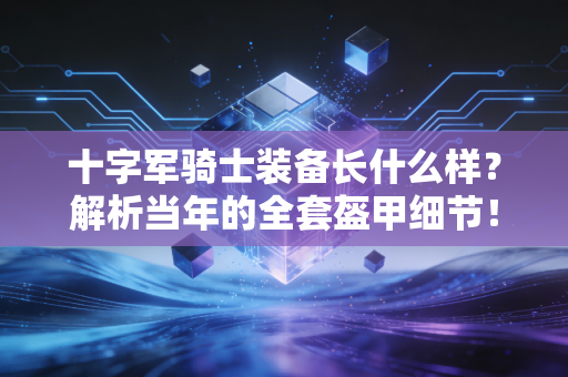 十字军骑士装备长什么样?解析当年的全套盔甲细节! 十字军骑士装备长什么样?解析当年的全套盔甲细节!