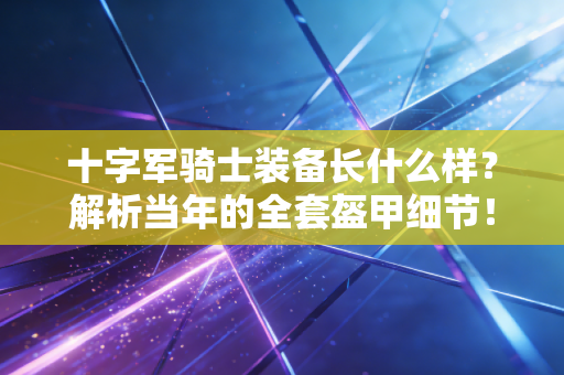 十字军骑士装备长什么样?解析当年的全套盔甲细节! 十字军骑士装备长什么样?解析当年的全套盔甲细节!