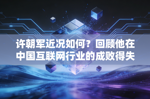 许朝军近况如何?回顾他在中国互联网行业的成败得失 许朝军近况如何?回顾他在中国互联网行业的成败得失