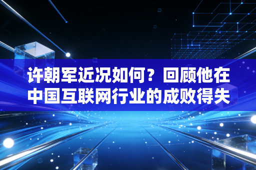 许朝军近况如何?回顾他在中国互联网行业的成败得失 许朝军近况如何?回顾他在中国互联网行业的成败得失