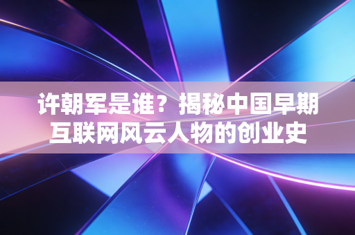 许朝军是谁?揭秘中国早期互联网风云人物的创业史 许朝军是谁?揭秘中国早期互联网风云人物的创业史
