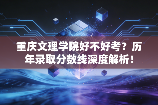 重庆文理学院好不好考?历年录取分数线深度解析! 重庆文理学院好不好考?历年录取分数线深度解析!