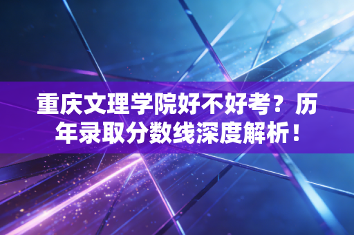 重庆文理学院好不好考?历年录取分数线深度解析! 重庆文理学院好不好考?历年录取分数线深度解析!