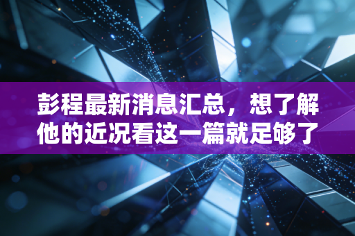 彭程最新消息汇总,想了解他的近况看这一篇就足够了 彭程最新消息汇总,想了解他的近况看这一篇就足够了