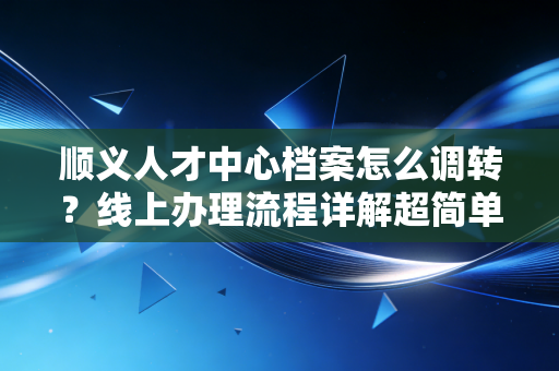 顺义人才中心档案怎么调转?线上办理流程详解超简单 顺义人才中心档案怎么调转?线上办理流程详解超简单