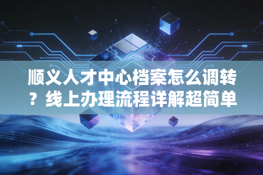 顺义人才中心档案怎么调转？线上办理流程详解超简单