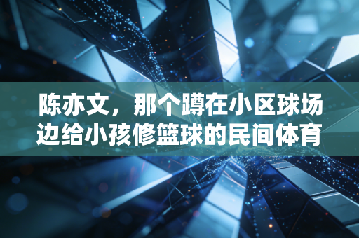 陈亦文,那个蹲在小区球场边给小孩修篮球的民间体育大使 陈亦文,那个蹲在小区球场边给小孩修篮球的民间体育大使